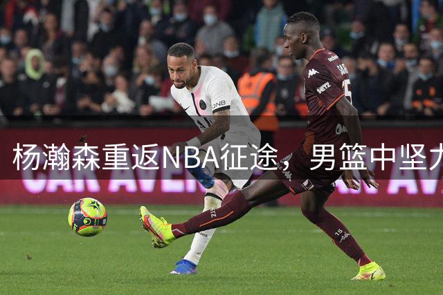 杨瀚森重返NBA征途，男篮中坚力量将先立足发展联盟